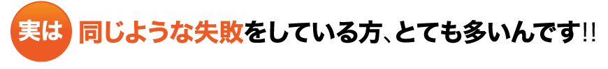 実は同じような失敗をしている方、とても多いんです！！