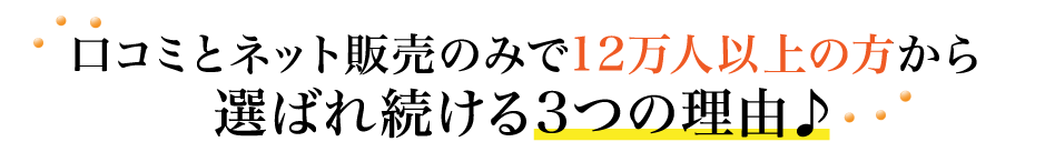 口コミとネット販売のみで12万人以上の方から選ばれ続ける3つの理由♪