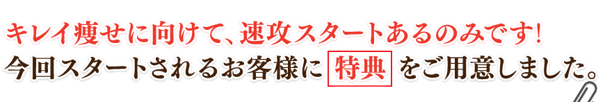 キレイ痩せに向けて、速攻スタートあるのみです！今回スタートされるお客様に特典をご用意しました。