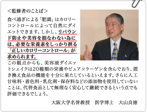 監修者のことば　食べ過ぎによる「肥満」はカロリーコントロールによって自然にダイエットできます。しかし、リバウンド防止や美容を損なわない為には、必要な栄養素をしっかり摂る「正しいカロリーコントロール」が求められます。この観点からも、美容液ダイエットシェイクは20種類の栄養やピュアコラーゲンを含んでおり、置き換え食品の機能を十分に果たしているといえます。さらに人工甘味料・着色料・乳化剤・保存料などの添加物を使用していないことは、代替食品として無理なく安心して継続できるという点でも評価できるでしょう。　大阪大学名誉教授　医学博士　大山良徳