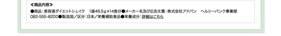 ≪商品内容≫●商品：美容液ダイエットシェイク　1袋46.5ｇ×14食分●メーカー名及び広告文責：株式会社アドバン　ヘルシーバンク事業部082-555-8200●製造国／区分：日本／栄養補助食品●栄養成分：詳細はこちら