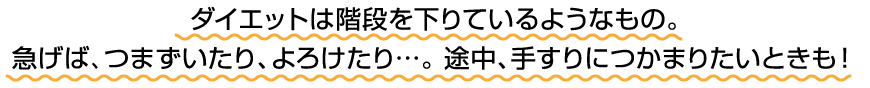 ダイエットは階段を下りているようなもの。急げば、つまずいたり、よろけたり…。途中、手すりにつかまりたいときも！