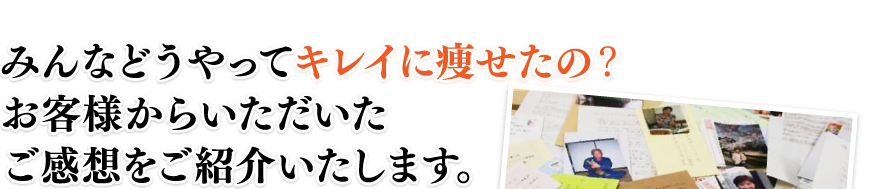 みんなどうやってキレイに痩せたの？　お客様からいただいたご感想をご紹介いたします。