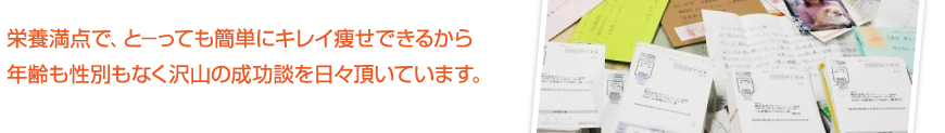 栄養満点で、とーっても簡単にキレイ痩せできるから年齢も性別もなく沢山の成功談を日々頂いています。