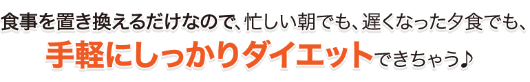 食事を置き換えるだけなので、忙しい朝でも、遅くなった夕食でも、手軽にしかｋりダイエットできちゃう♪