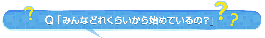 Q. みんなどれくらいから始めているの？