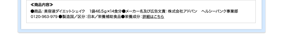 ≪商品内容≫●商品：美容液ダイエットシェイク　1袋46.5ｇ×14食分●メーカー名及び広告文責：株式会社アドバン　ヘルシーバンク事業部0120-963-979●製造国／区分：日本／栄養補助食品●栄養成分：詳細はこちら