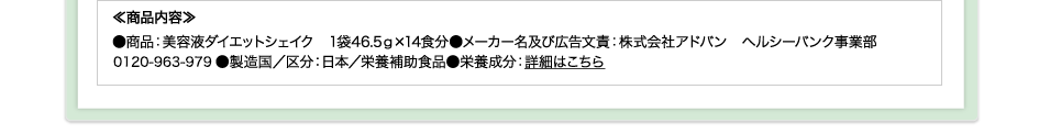 ≪商品内容≫●商品：美容液ダイエットシェイク　1袋46.5ｇ×14食分●メーカー名及び広告文責：株式会社アドバン　ヘルシーバンク事業部0120-963-979●製造国／区分：日本／栄養補助食品●栄養成分：詳細はこちら