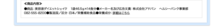 ≪商品内容≫●商品：美容液ダイエットシェイク　1袋46.5ｇ×14食分●メーカー名及び広告文責：株式会社アドバン　ヘルシーバンク事業部082-555-8200●製造国／区分：日本／栄養補助食品●栄養成分：詳細はこちら