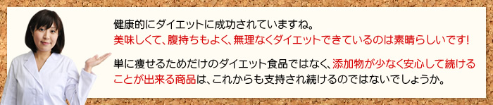 健康的にダイエットに成功されていますね。美味しくて、腹持ちもよく、無理なくダイエットできているのは素晴らしいです!単に痩せるためだけのダイエット食品ではなく、添加物が少なく安心して続けることが出来る商品は、これからも支持され続けるのではないでしょうか。