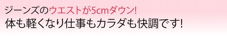 ジーンズのウエストが5cmダウン!体も軽くなり仕事もカラダも快調です!