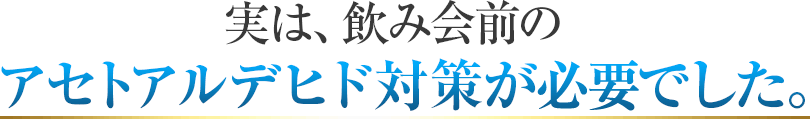 実は飲み会前のアセトアルデヒド対策が必要でした。