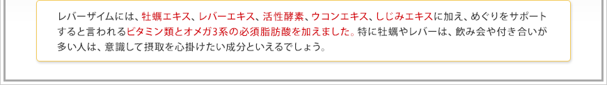 レバーザイムには、牡蠣エキス、レバーエキス、活性酵素、ウコンエキス、しじみエキスに加え、めぐりをサポートすると言われるビタミン類とオメガ3系の必須脂肪酸を加えました。特に牡蠣やレバーは、飲み会や付き合いが多い人は、意識して摂取を心掛けたい成分といえるでしょう。 