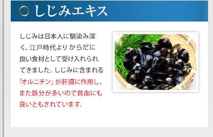 しじみエキス - しじみは日本人に馴染み深く、江戸時代よりからだに良い食材として受け入れられてきました。しじみに含まれる「オルニチン」が肝臓に作用し、また鉄分が多いので貧血にも良いともされています。