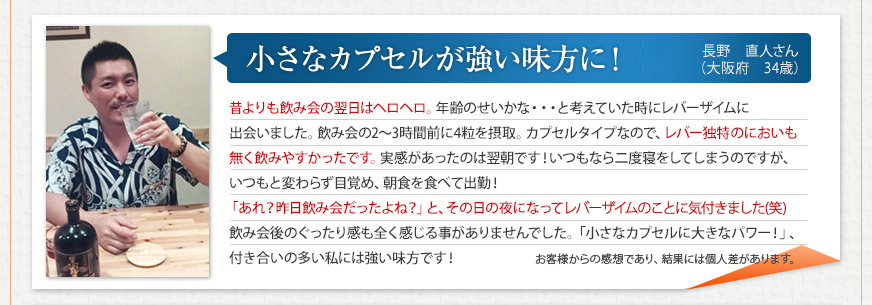 「小さなカプセルが強い味方に！」 長野　直人さん（大阪府　34歳）
昔よりも飲み会の翌日はヘロヘロ。年齢のせいかな・・・と考えていた時にレバーザイムに出会いました。飲み会の2～3時間前に4粒を摂取。カプセルタイプなので、レバー独特のにおいも無く飲みやすかったです。実感があったのは翌朝です！いつもなら二度寝をしてしまうのですが、いつもと変わらず目覚め、朝食を食べて出勤！「あれ？昨日飲み会だったよね？」と、その日の夜になってレバーザイムのことに気付きました(笑)飲み会後のぐったり感も全く感じる事がありませんでした。「小さなカプセルに大きなパワー！」、付き合いの多い私には強い味方です！