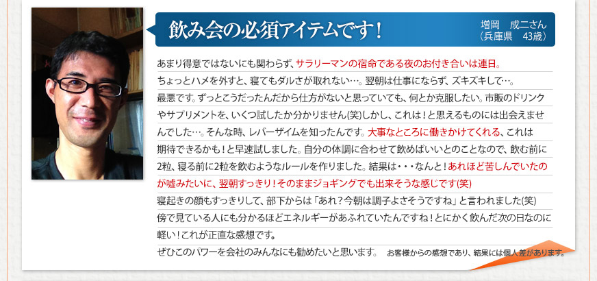 「飲み会の必須アイテムです！ 」 増岡　成二さん（兵庫県　43歳）
あまり得意ではないにも関わらず、サラリーマンの宿命である夜のお付き合いは連日。ちょっとハメを外すと、寝てもダルさが取れない…。翌朝は仕事にならず、ズキズキして…。最悪です。ずっとこうだったんだから仕方がないと思っていても、何とか克服したい。市販のドリンクやサプリメントを、いくつ試したか分かりません(笑)しかし、これは！と思えるものには出会えませんでした…。そんな時、レバーザイムを知ったんです。大事なところに働きかけてくれる、これは期待できるかも！と早速試しました。自分の体調に合わせて飲めばいいとのことなので、飲む前に2粒、寝る前に2粒を飲むようなルールを作りました。結果は・・・なんと！あれほど苦しんでいたのが嘘みたいに、翌朝すっきり！そのままジョギングでも出来そうな感じです(笑)寝起きの顔もすっきりして、部下からは「あれ？今朝は調子よさそうですね」と言われました(笑)傍で見ている人にも分かるほどエネルギーがあふれていたんですね！とにかく飲んだ次の日なのに軽い！これが正直な感想です。ぜひこのパワーを会社のみんなにも勧めたいと思います。