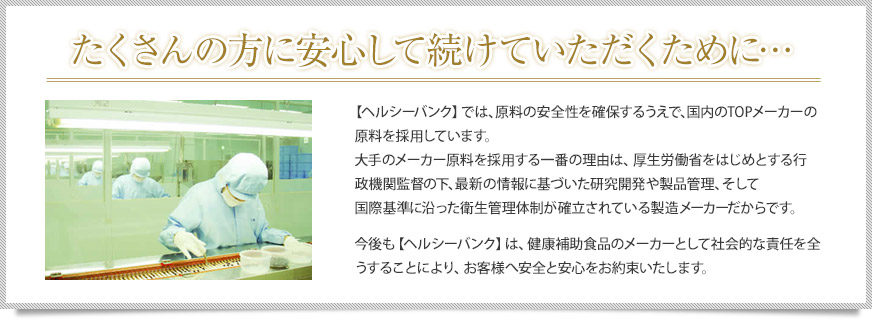 たくさんの方に安心して続けていただくために… 【ヘルシーバンク】では、原料の安全性を確保するうえで、国内のTOPメーカーの原料を採用しています。
大手のメーカー原料を採用する一番の理由は、厚生労働省をはじめとする行政機関監督の下、最新の情報に基づいた研究開発や製品管理、そして国際基準に沿った衛生管理体制が確立されている製造メーカーだからです。今後も【ヘルシーバンク】は、健康補助食品のメーカーとして社会的な責任を全うすることにより、お客様へ安全と安心をお約束いたします。