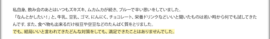 私自身、飲み会のあとはいつもズキズキ、ムカムカが続き、ブルーで辛い思いをしていました。「なんとかしたい！」と、牛乳、豆乳、ゴマ、にんにく、チョコレート、栄養ドリンクなどいいと聞いたものは若い時から何でも試してきたんです。また、食べ物も出来るだけ枝豆や空豆などのたんぱく質をとりました。でも、結局いいと言われてきたどんな対策をしても、満足できたことはありませんでした。