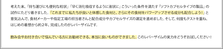 考えた末、「持ち運びにも便利な粒状」「早く消化吸収するように液状に」こういった条件を満たす「ソフトカプセルタイプの製品」の試作にたどり着きました。「これまでに私たちが良いと体感した食材と、さらにその食材をパワーアップさせる成分も配合しよう！」と意気込んで、食材メーカーや指定工場の担当者さんと配合成分やカプセルサイズの選定を進めました。そして、何度もテストを重ね、はじめの着想から約2年、完成したのがレバーザイムです。飲み会やお付き合いで悩んでいる方にお勧めできる、本当に良いものができました。このレバーザイムの実力をどうぞお試しください！