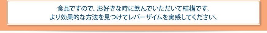 食品ですので、お好きな時に飲んでいただいて結構です。より効果的な方法を見つけてレバーザイムを実感してください。