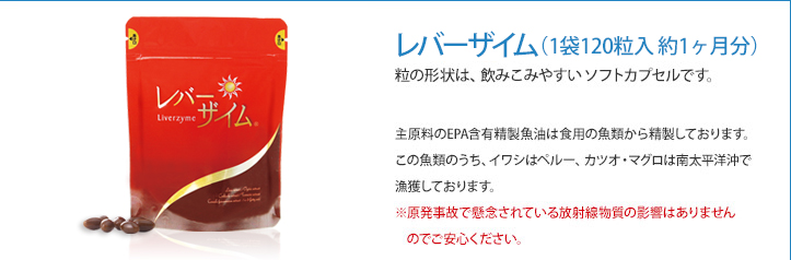 レバーザイム（1箱 60粒入 約1カ月分）粒の形状は、飲みこみやすいソフトカプセルです。主原料のEPA含有精製魚油は食用の魚類から精製しております。この魚類のうち、イワシはペルー、カツオ・マグロは南太平洋沖で漁獲しております。※原発事故で懸念されている放射線物質の影響はありませんのでご安心ください。