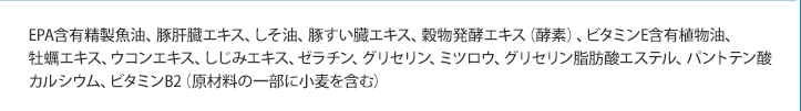 EPA含有精製魚油、豚肝臓エキス、しそ油、豚すい臓エキス、穀物発酵エキス（酵素）、ビタミンE含有植物油、牡蠣エキス、ウコンエキス、しじみエキス、ゼラチン、グリセリン、ミツロウ、グリセリン脂肪酸エステル、パントテン酸カルシウム、ビタミンB2（原材料の一部に小麦を含む）