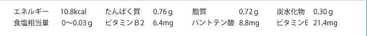 エネルギー10.8kcal　たんぱく質0.76ｇ　脂質0.72ｇ　炭水化物0.30ｇ　食塩相当量0～0.03ｇ　ビタミンＢ2　6.4mg　パントテン酸8.8mg　ビタミンE21.4mg