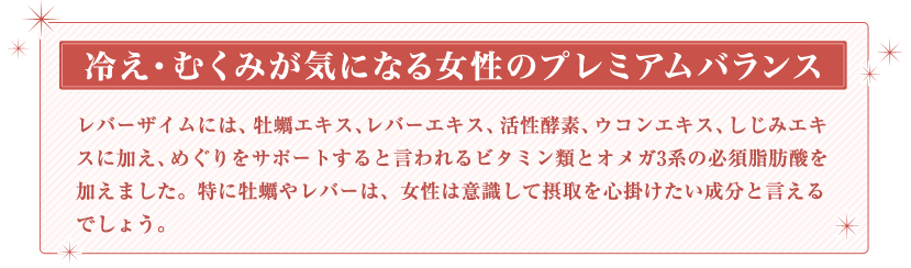 冷え・むくみが気になる女性のプレミアムバランス　レバーザイムには、牡蠣エキス、レバーエキス、活性酵素、ウコンエキス、しじみエキスに加え、めぐりをサポートすると言われるビタミン類とオメガ3系の必須脂肪酸を加えました。特に牡蠣やレバーは、女性は意識して摂取を心掛けたい成分と言えるでしょう。