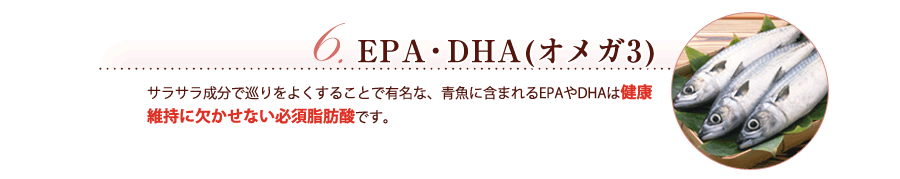 EPA・DHA(オメガ3)　サラサラ成分で巡りをよくすることで有名な、青魚に含まれるEPAやDHAは健康維持に欠かせない必須脂肪酸です。