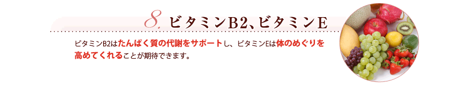 ビタミンB2、ビタミンE ビタミンB2はたんぱく質の代謝をサポートし、ビタミンEは体のめぐりを高めてくれることが期待できます。