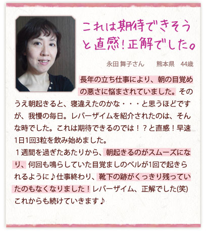 これは期待できそうと直感!正解でした。永田 舞子さん　　熊本県　44歳　長年の立ち仕事により、朝の目覚めの悪さに悩まされていました。そのうえ朝起きると、寝違えたのかな・・・と思うほどですが、我慢の毎日。レバーザイムを紹介されたのは、そんな時でした。これは期待できるのでは！？と直感！早速1日1回3粒を飲み始めました。１週間を過ぎたあたりから、朝起きるのがスムーズになり、何回も鳴らしていた目覚ましのベルが1回で起きられるように♪仕事終わり、靴下の跡がくっきり残っていたのもなくなりました！レバーザイム、正解でした(笑)これからも続けていきます♪