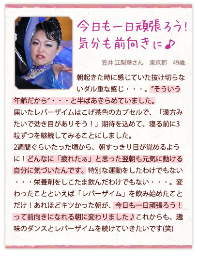 今日も一日頑張ろう!気分も前向きに♪　笠井 江梨華さん　東京都　49歳　朝起きた時に感じていた抜け切らないダル重な感じ・・・。”そういう年齢だから”・・・と半ばあきらめていました。届いたレバーザイムはこげ茶色のカプセルで、「漢方みたいで効き目がありそう！」期待を込めて、寝る前に3粒ずつを継続してみることにしました。2週間ぐらいたった頃から、朝すっきり目が覚めるように！どんなに「疲れたぁ」と思った翌朝も元気に動ける自分に気づいたんです。特別な運動をしたわけでもない・・・栄養剤をしこたま飲んだわけでもない・・・。変わったことといえば「レバーザイム」を飲み始めたことだけ！あれほどキツかった朝が、今日も一日頑張ろう！って前向きになれる朝に変わりました♪これからも、趣味のダンスとレバーザイムを続けていきたいです(笑)