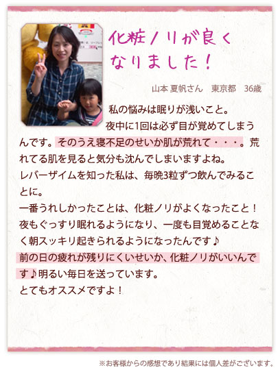 化粧ノリが良くなりました！　山本 夏帆さん　東京都　36歳　私の悩みは眠りが浅いこと。夜中に1回は必ず目が覚めてしまうんです。そのうえ寝不足のせいか肌が荒れて・・・。荒れてる肌を見ると気分も沈んでしまいますよね。レバーザイムを知った私は、毎晩3粒ずつ飲んでみることに。一番うれしかったことは、化粧ノリがよくなったこと！夜もぐっすり眠れるようになり、一度も目覚めることなく朝スッキリ起きられるようになったんです♪前の日の疲れが残りにくいせいか、化粧ノリがいいんです♪明るい毎日を送っています。とてもオススメですよ！