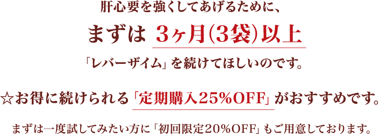 肝心要を強くしてあげるために、まずは3ヶ月（3袋）以上「レバーザイミウ」を続けてほしいのです。お得に続けられる「定期購入25％OFF」がおすすめです。まずは一度試してみたい方に「初回限定20%OFF」もご用意しております。