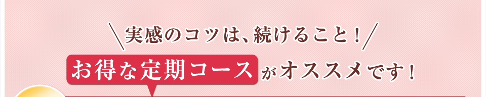 実感のコツは、続けること！お得な定期コースがオススメです！