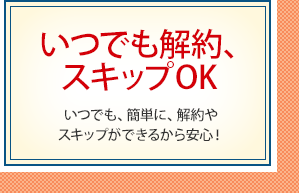 いつでも解約、スキップOK いつでも、簡単に、解約やスキップができるから安心！