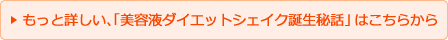 もっと詳しい、「美容液ダイエットシェイク誕生秘話」はこちらから