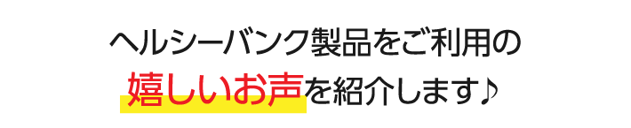 ヘルシーバンク製品をご利用の嬉しいお声を紹介します♪