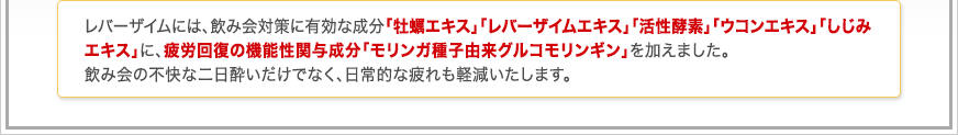 レバーザイムには、牡蠣エキス、レバーエキス、活性酵素、ウコンエキス、しじみエキスに加え、めぐりをサポートすると言われるビタミン類とオメガ3系の必須脂肪酸を加えました。特に牡蠣やレバーは、飲み会や付き合いが多い人は、意識して摂取を心掛けたい成分といえるでしょう。 