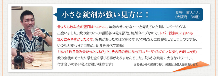 「小さな錠剤が強い味方に！」 長野　直人さん（大阪府　34歳）
昔よりも飲み会の翌日はヘロヘロ。年齢のせいかな・・・と考えていた時にレバーザイムに出会いました。飲み会の2～3時間前に4粒を摂取。錠剤タイプなので、レバー独特のにおいも無く飲みやすかったです。実感があったのは翌朝です！いつもなら二度寝をしてしまうのですが、いつもと変わらず目覚め、朝食を食べて出勤！「あれ？昨日飲み会だったよね？」と、その日の夜になってレバーザイムのことに気付きました(笑)飲み会後のぐったり感も全く感じる事がありませんでした。「小さな錠剤に大きなパワー！」、付き合いの多い私には強い味方です！