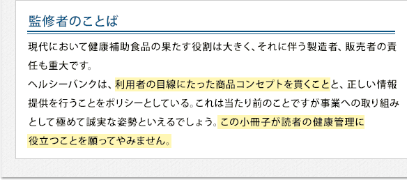 監修者のことば - 現代において健康補助食品の果たす役割は大きく、それに伴う製造者、販売者の責任も重大です。ヘルシーバンクは、利用者の目線にたった商品コンセプトを貫くことと、正しい情報提供を行うことをポリシーとしている。これは当たり前のことですが事業への取り組みとして極めて誠実な姿勢といえるでしょう。この小冊子が読者の肝臓病予防や健康管理に役立つことを願ってやみません。