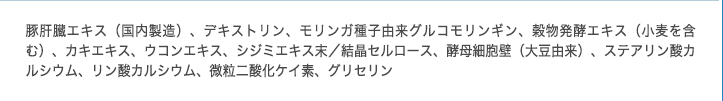 EPA含有精製魚油、豚肝臓エキス、しそ油、豚すい臓エキス、穀物発酵エキス（酵素）、ビタミンE含有植物油、牡蠣エキス、ウコンエキス、しじみエキス、ゼラチン、グリセリン、ミツロウ、グリセリン脂肪酸エステル、パントテン酸カルシウム、ビタミンB2（原材料の一部に小麦を含む）