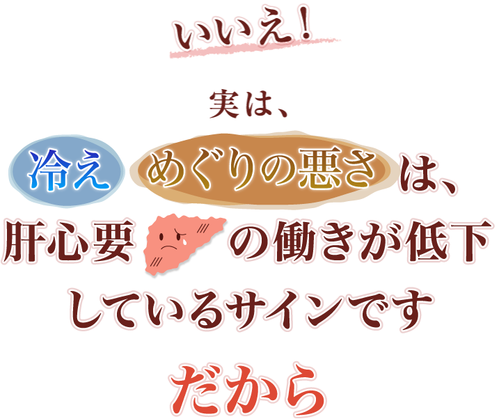 いいえ！実は、冷え・めぐりの悪さは、肝心要の働きが低下しているサインです。だから