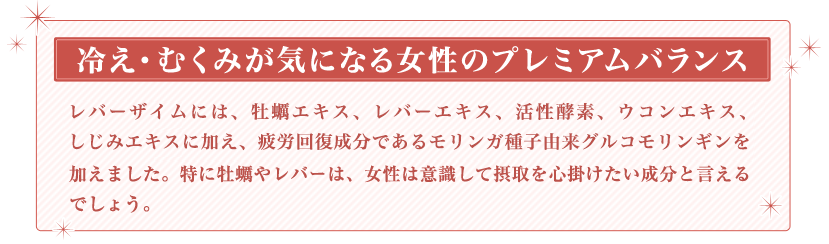 冷え・むくみが気になる女性のプレミアムバランス　レバーザイムには、牡蠣エキス、レバーエキス、活性酵素、ウコンエキス、しじみエキスに加え、疲労回復成分であるモリンガ種子由来グルコモリンギンを加えました。特に牡蠣やレバーは、女性は意識して摂取を心掛けたい成分と言えるでしょう。