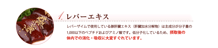 レバーエキス　レバーザイムで使用している豚肝臓エキス（肝臓加水分解物）は主成分が分子量の1,000以下のペプチドおよびアミノ酸です。低分子化しているため、摂取後の
体内での消化・吸収に大変すぐれています。