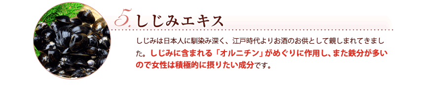 しじみエキス　しじみは日本人に馴染み深く、江戸時代よりお酒のお供として親しまれてきました。しじみに含まれる「オルニチン」がめぐりに作用し、また鉄分が多いので女性は積極的に摂りたい成分です。