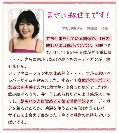 まさに救世主です！宇都 理恵さん　宮崎県　45歳　立ち仕事をしている関係で、1日の終わりには体がパンパン。熟睡できないせいで朝から身体がダル重状態・・・。さらに寒がりなので夏でもカーディガンが手放せません。シップやローションも気休め程度・・・。すがる思いでレバーザイムを飲みました。すると！身体がポッポッとなるのを実感！まさに救世主と出会った気分でした(笑)
飲み続けるうち、長年苦しめられたどんより感がスッキリし、朝もパッと目覚めて元気に活動開始♪カーディガンを着るどころか、冷房を使うことも(笑)本当にレバーザイムに出会えて良かった！今では感謝の気持ちでいっぱいです。