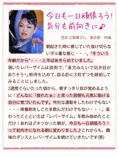 今日も一日頑張ろう!気分も前向きに♪　笠井 江梨華さん　東京都　49歳　朝起きた時に感じていた抜け切らないダル重な感じ・・・。”そういう年齢だから”・・・と半ばあきらめていました。届いたレバーザイムは錠剤で、「漢方みたいで効き目がありそう！」期待を込めて、寝る前に3粒ずつを継続してみることにしました。2週間ぐらいたった頃から、朝すっきり目が覚めるように！どんなに「疲れたぁ」と思った翌朝も元気に動ける自分に気づいたんです。特別な運動をしたわけでもない・・・栄養剤をしこたま飲んだわけでもない・・・。変わったことといえば「レバーザイム」を飲み始めたことだけ！あれほどキツかった朝が、今日も一日頑張ろう！って前向きになれる朝に変わりました♪これからも、趣味のダンスとレバーザイムを続けていきたいです(笑)