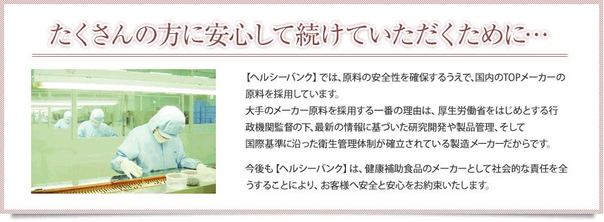 たくさんの方に安心して続けていただくために…【ヘルシーバンク】では、減量の安全性を確保するうえで、国内のTOPメーカーの原料を採用しています。大手のメーカー原料を採用する一番の理由は、厚生労働省をはじめとする行政機関監督の下、最新の情報に基づいた研究開発や製品管理、そして国際基準に沿った衛生管理体制が確立されている製造メーカーだからです。今後も【ヘルシーバンク】は、健康補助食品のメーカーとして社会的な責任を全うすることにより、お客様へ安全と安心をお約束いたします。