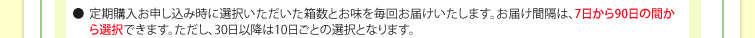 ●定期購入お申し込み時に選択いただいた箱数とお味を毎回お届けいたします。お届け間隔は、7日から90日の間から選択できます。ただし、30日以降は10日ごとの選択となります。